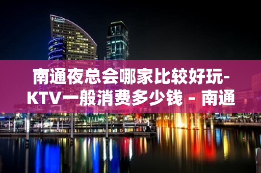 南通夜总会哪家比较好玩-KTV一般消费多少钱 – 南通港闸KTV排名大全