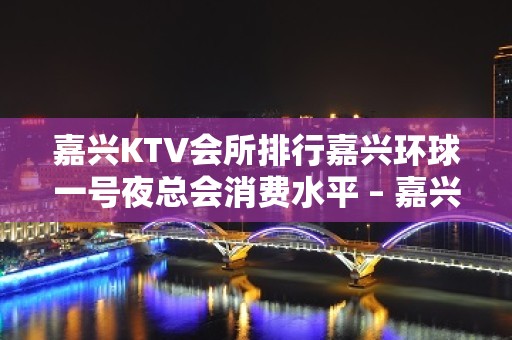 嘉兴KTV会所排行嘉兴环球一号夜总会消费水平 – 嘉兴海宁海宁潮KTV排名大全