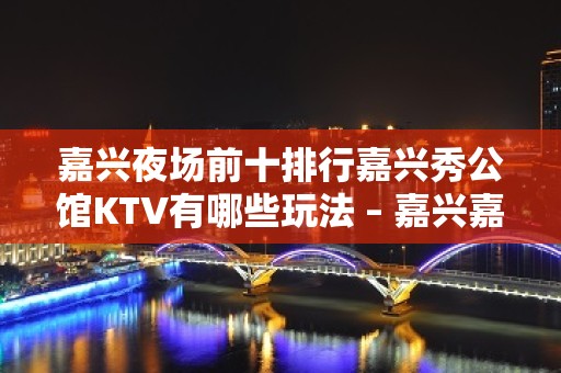 嘉兴夜场前十排行嘉兴秀公馆KTV有哪些玩法 – 嘉兴嘉善西塘KTV排名大全