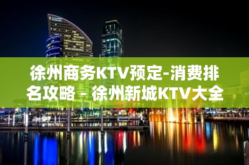 徐州商务KTV预定-消费排名攻略 - 徐州新城KTV大全 