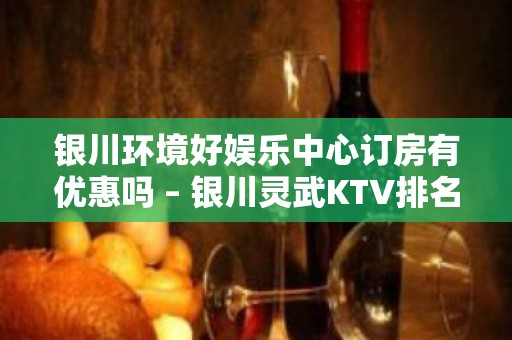 银川环境好娱乐中心订房有优惠吗 – 银川灵武KTV排名大全