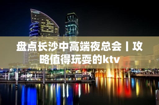 盘点长沙中高端夜总会丨攻略值得玩耍的ktv