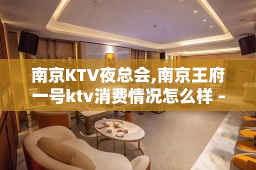 南京KTV夜总会,南京王府一号ktv消费情况怎么样 – 南京江宁KTV排名大全