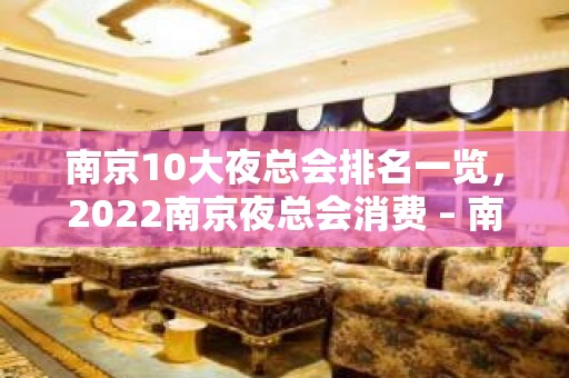 南京10大夜总会排名一览，2022南京夜总会消费 – 南京江宁KTV排名大全