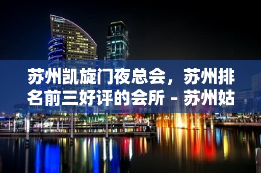 苏州凯旋门夜总会，苏州排名前三好评的会所 – 苏州姑苏/沧浪/金阊/平江胥江KTV排名大全