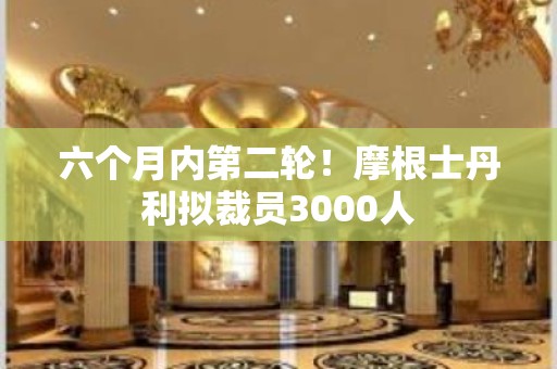 六个月内第二轮！摩根士丹利拟裁员3000人