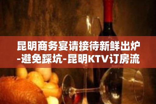 昆明商务宴请接待新鲜出炉-避免踩坑-昆明KTV订房流程