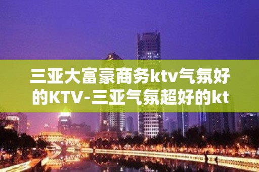 三亚大富豪商务ktv气氛好的KTV-三亚气氛超好的ktv – 三亚吉阳/田独KTV排名大全