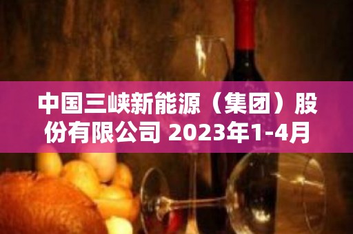 中国三峡新能源（集团）股份有限公司 2023年1-4月发电量完成情况公告