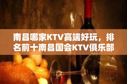 南昌哪家KTV高端好玩，排名前十南昌国会KTV俱乐部玩耍很有