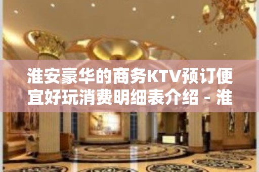 淮安豪华的商务KTV预订便宜好玩消费明细表介绍 - 淮安清浦KTV大全 