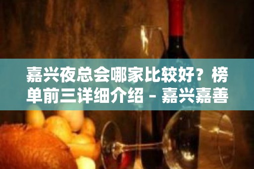 嘉兴夜总会哪家比较好？榜单前三详细介绍 – 嘉兴嘉善KTV排名大全