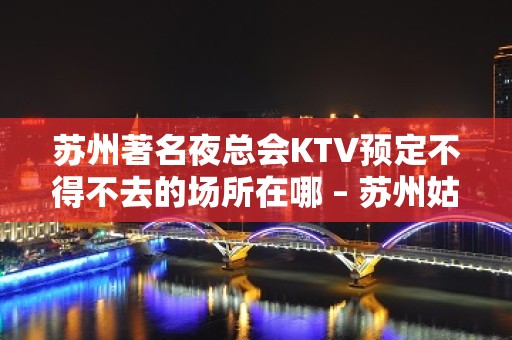 苏州著名夜总会KTV预定不得不去的场所在哪 – 苏州姑苏/沧浪/金阊/平江KTV排名大全