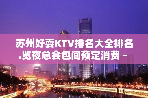 苏州好耍KTV排名大全排名.览夜总会包间预定消费 – 苏州姑苏/沧浪/金阊/平江KTV排名大全