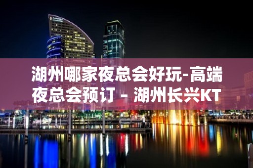 湖州哪家夜总会好玩-高端夜总会预订 – 湖州长兴KTV排名大全