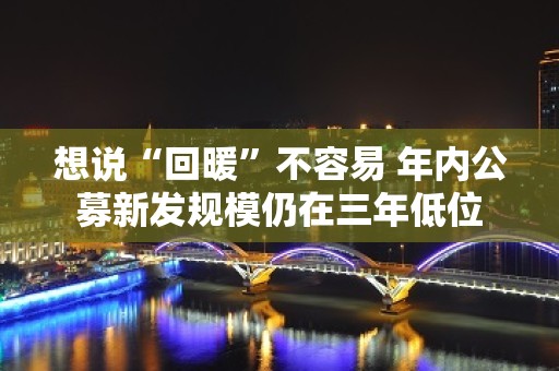 想说“回暖”不容易 年内公募新发规模仍在三年低位