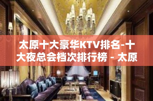 太原十大豪华KTV排名-十大夜总会档次排行榜 - 太原小店KTV大全 