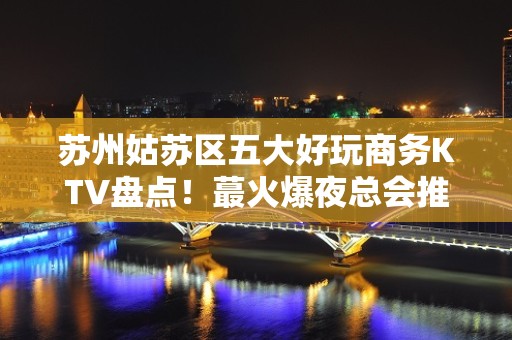 苏州姑苏区五大好玩商务KTV盘点！蕞火爆夜总会推荐 - 苏州姑苏/沧浪/金阊/平江KTV大全 