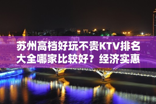 苏州高档好玩不贵KTV排名大全哪家比较好？经济实惠的场 – 苏州姑苏/沧浪/金阊/平江KTV排名大全