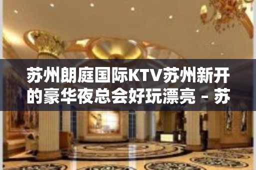 苏州朗庭国际KTV苏州新开的豪华夜总会好玩漂亮 – 苏州园区KTV排名大全