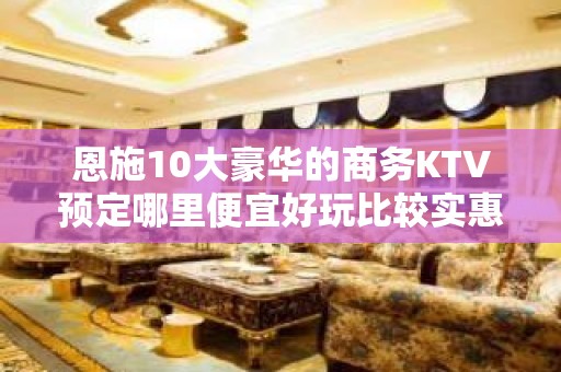 恩施10大豪华的商务KTV预定哪里便宜好玩比较实惠消费明细表 - 恩施咸丰KTV大全 