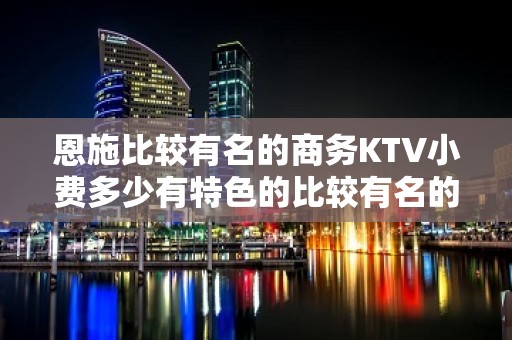 恩施比较有名的商务KTV小费多少有特色的比较有名的商务KTV - 恩施利川KTV大全 