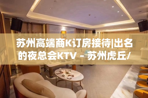 苏州高端商K订房接待|出名的夜总会KTV – 苏州虎丘/高新区KTV排名大全