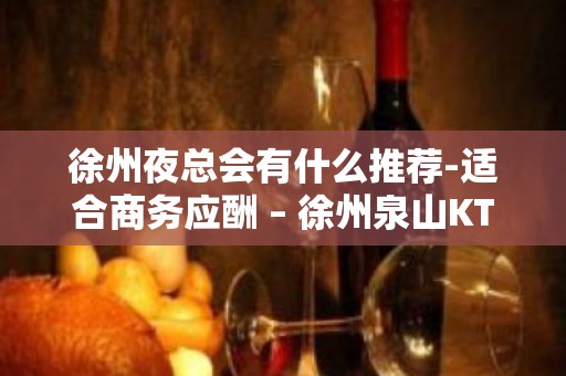 徐州夜总会有什么推荐-适合商务应酬 – 徐州泉山KTV排名大全