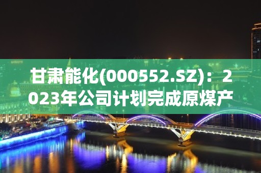 甘肃能化(000552.SZ)：2023年公司计划完成原煤产量1714万吨，力争全年实现产销平衡