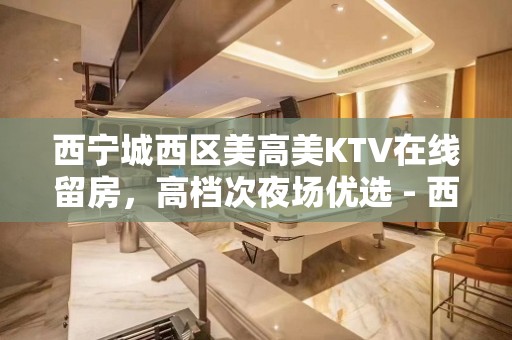 西宁城西区美高美KTV在线留房，高档次夜场优选 - 西宁城西KTV大全 