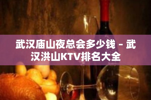 武汉庙山夜总会多少钱 – 武汉洪山KTV排名大全