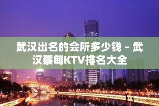 武汉出名的会所多少钱 – 武汉蔡甸KTV排名大全