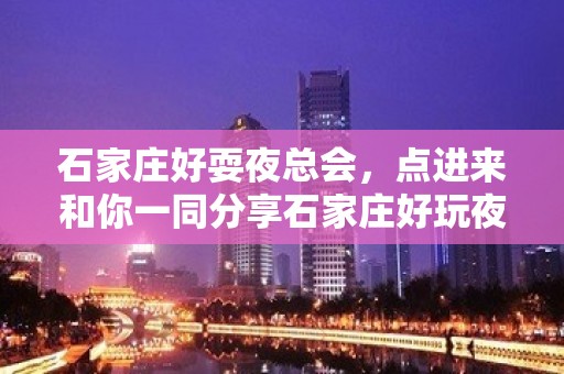 石家庄好耍夜总会，点进来和你一同分享石家庄好玩夜总会