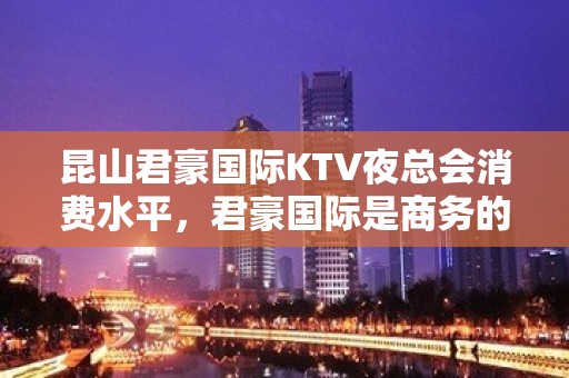 昆山君豪国际KTV夜总会消费水平，君豪国际是商务的吗。