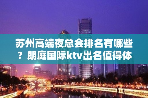 苏州高端夜总会排名有哪些？朗庭国际ktv出名值得体 – 苏州姑苏/沧浪/金阊/平江KTV排名大全