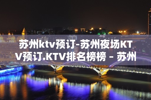 苏州ktv预订-苏州夜场KTV预订.KTV排名榜榜 – 苏州姑苏/沧浪/金阊/平江KTV排名大全