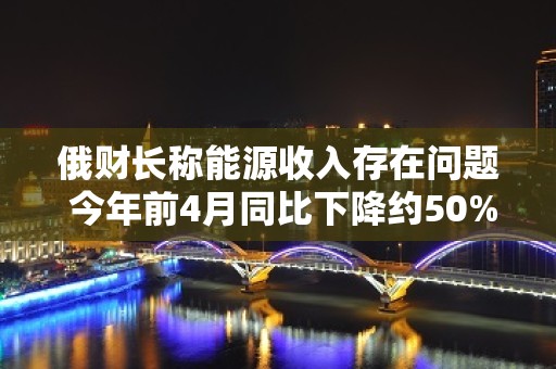 俄财长称能源收入存在问题 今年前4月同比下降约50%