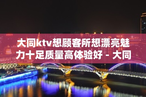 大同ktv想顾客所想漂亮魅力十足质量高体验好 - 大同大同KTV大全 