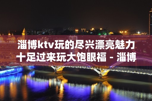 淄博ktv玩的尽兴漂亮魅力十足过来玩大饱眼福 - 淄博周村KTV大全 