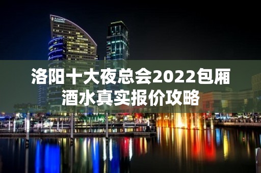 洛阳十大夜总会2022包厢酒水真实报价攻略