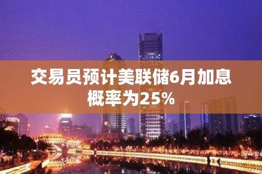 交易员预计美联储6月加息概率为25%