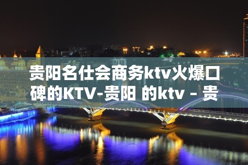 贵阳名仕会商务ktv火爆口碑的KTV-贵阳 的ktv – 贵阳花溪KTV排名大全