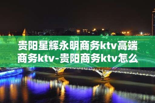 贵阳星辉永明商务ktv高端商务ktv-贵阳商务ktv怎么预定 – 贵阳白云KTV排名大全