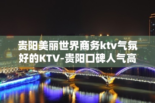 贵阳美丽世界商务ktv气氛好的KTV-贵阳口碑人气高的ktv – 贵阳云岩KTV排名大全