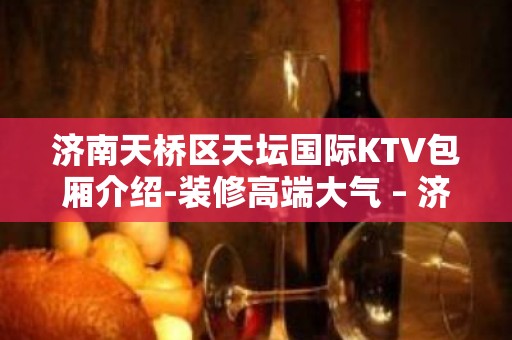 济南天桥区天坛国际KTV包厢介绍-装修高端大气 – 济南天桥KTV排名大全