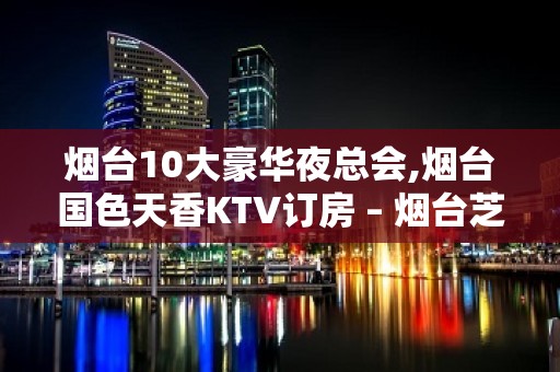 烟台10大豪华夜总会,烟台国色天香KTV订房 – 烟台芝罘KTV排名大全