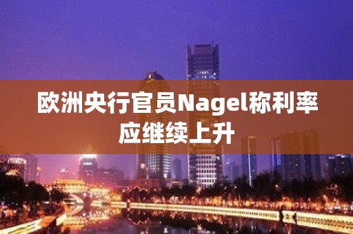 欧洲央行官员Nagel称利率应继续上升