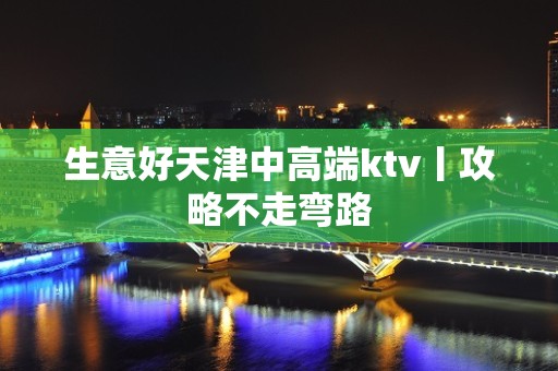 生意好天津中高端ktv丨攻略不走弯路