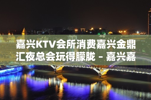 嘉兴KTV会所消费嘉兴金鼎汇夜总会玩得朦胧 – 嘉兴嘉善干窑镇KTV排名大全