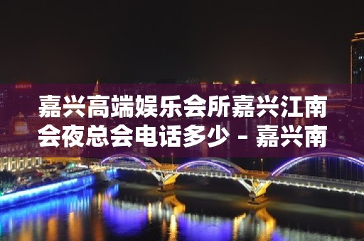 嘉兴高端娱乐会所嘉兴江南会夜总会电话多少 – 嘉兴南湖南湖风景区KTV排名大全